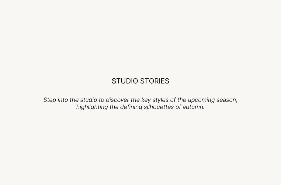 Studio Stories. Step into the studio to discover the key styles of the upcoming season, highlighting the defining silhouettes of autumn.