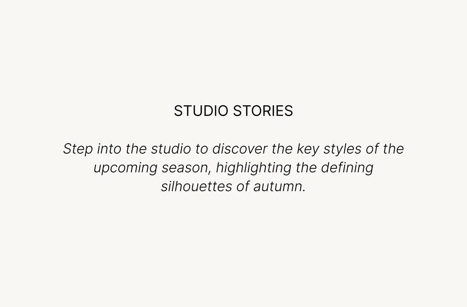 Studio Stories. Step into the studio to discover the key styles of the upcoming season, highlighting the defining silhouettes of autumn.